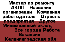 Мастер по ремонту АКПП › Название организации ­ Компания-работодатель › Отрасль предприятия ­ Другое › Минимальный оклад ­ 120 000 - Все города Работа » Вакансии   . Калининградская обл.,Приморск г.